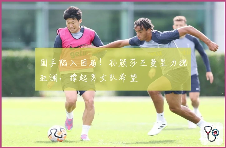 国乒陷入困局！孙颖莎王曼昱力挽狂澜，撑起男女队希望