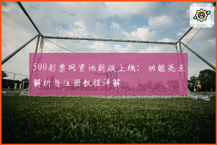 500彩票网资讯新版上线：功能亮点解析与注册教程详解