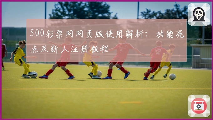 500彩票网网页版使用解析：功能亮点及新人注册教程