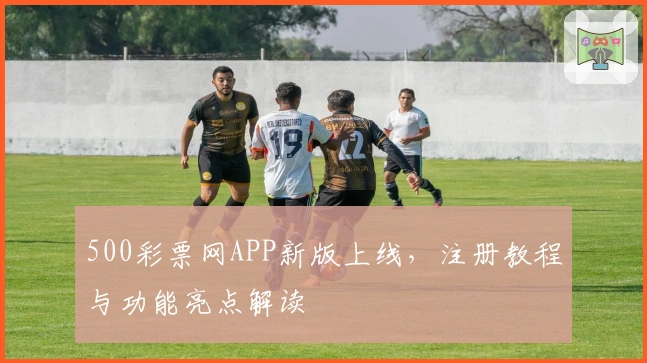 500彩票网APP新版上线，注册教程与功能亮点解读