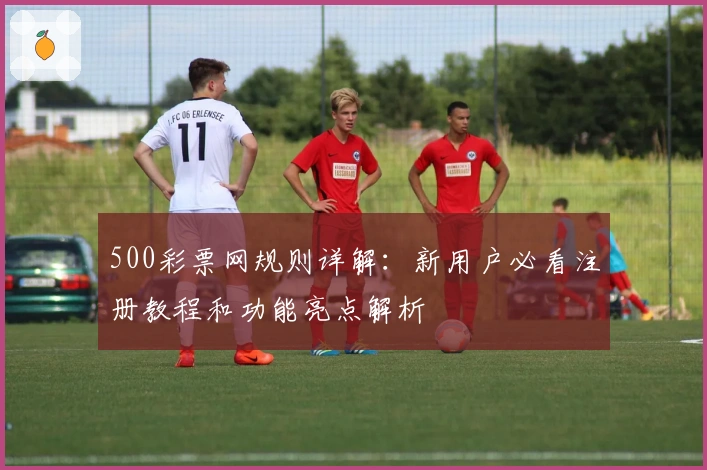 500彩票网规则详解：新用户必看注册教程和功能亮点解析