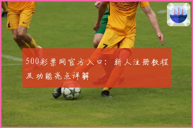 500彩票网官方入口：新人注册教程及功能亮点详解