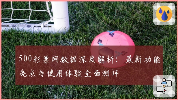 500彩票网数据深度解析:最新功能亮点与使用体验全面测评