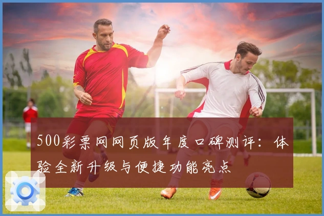500彩票网网页版年度口碑测评：体验全新升级与便捷功能亮点